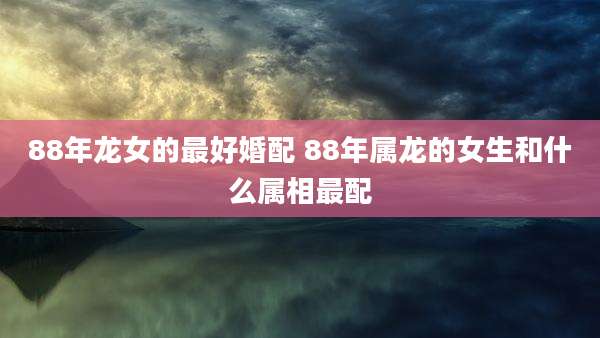 88年龙女的最好婚配 88年属龙的女生和什么属相最配