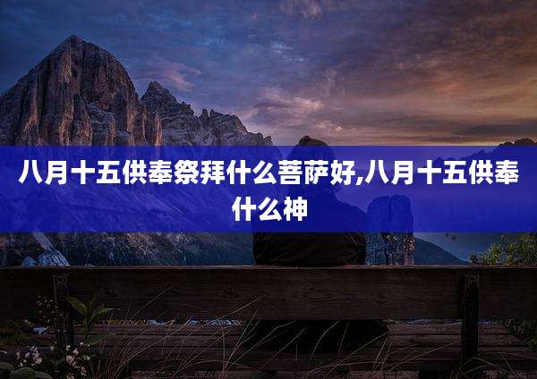 八月十五供奉祭拜什么菩萨好,八月十五供奉什么神