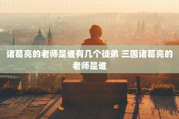 诸葛亮的老师是谁有几个徒弟 三国诸葛亮的老师是谁