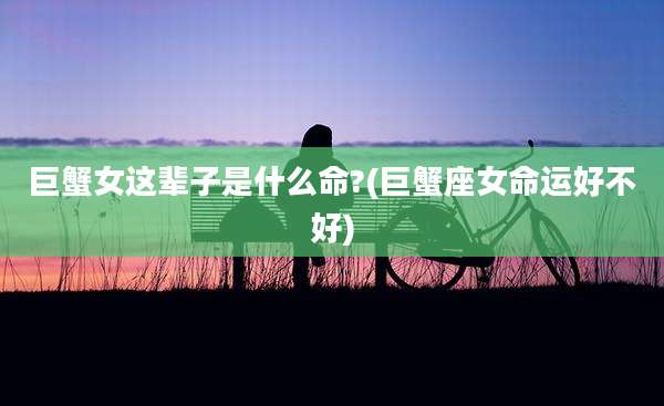 巨蟹女这辈子是什么命?(巨蟹座女命运好不好)