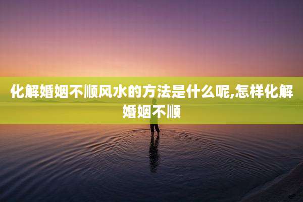 化解婚姻不顺风水的方法是什么呢,怎样化解婚姻不顺