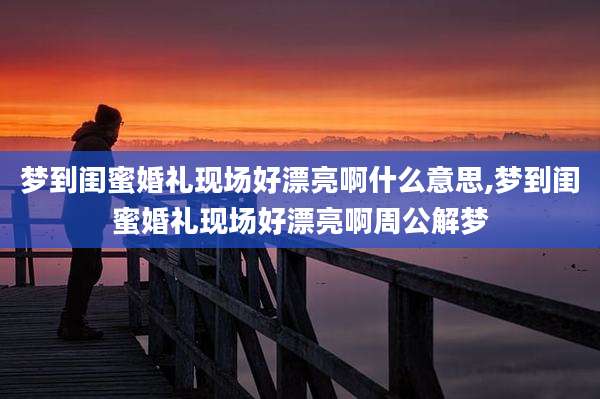 梦到闺蜜婚礼现场好漂亮啊什么意思,梦到闺蜜婚礼现场好漂亮啊周公解梦
