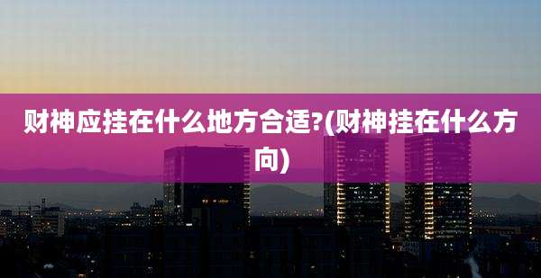 财神应挂在什么地方合适?(财神挂在什么方向)