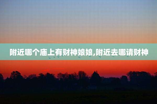 附近哪个庙上有财神娘娘,附近去哪请财神