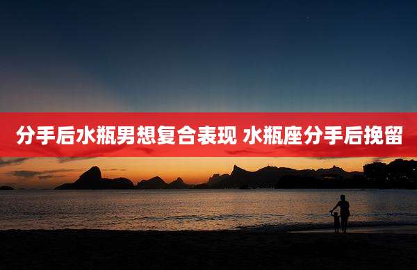 分手后水瓶男想复合表现 水瓶座分手后挽留