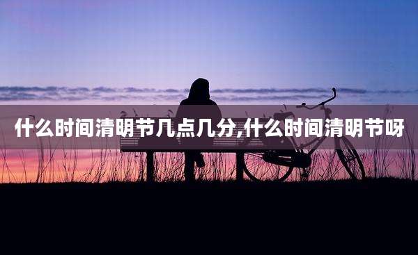 什么时间清明节几点几分,什么时间清明节呀