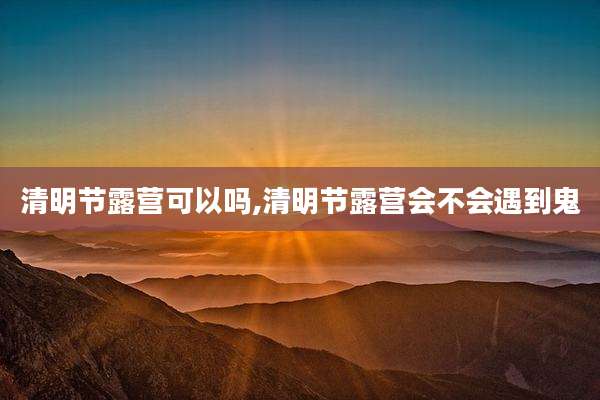 清明节露营可以吗,清明节露营会不会遇到鬼