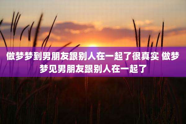 做梦梦到男朋友跟别人在一起了很真实 做梦梦见男朋友跟别人在一起了