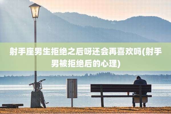 射手座男生拒绝之后呀还会再喜欢吗(射手男被拒绝后的心理)