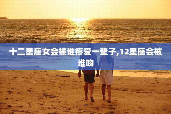 十二星座女会被谁疼爱一辈子,12星座会被谁吻
