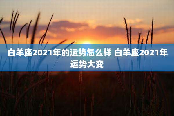 白羊座2021年的运势怎么样 白羊座2021年运势大变