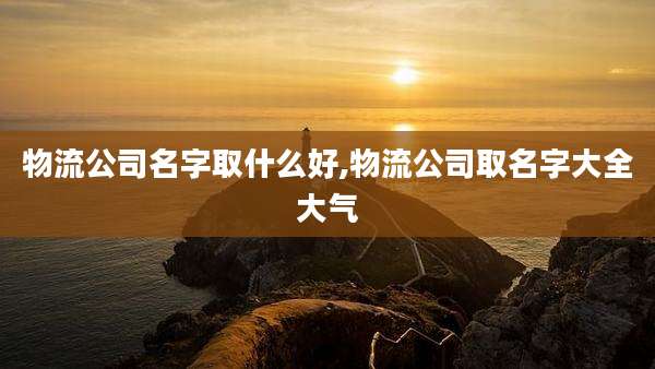 物流公司名字取什么好,物流公司取名字大全大气
