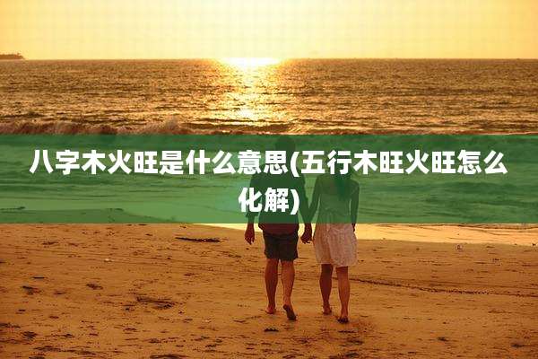 八字木火旺是什么意思(五行木旺火旺怎么化解)