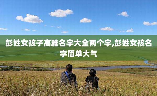 彭姓女孩子高雅名字大全两个字,彭姓女孩名字简单大气