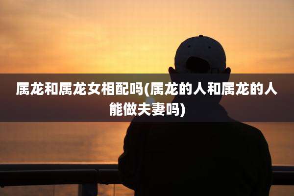 属龙和属龙女相配吗(属龙的人和属龙的人能做夫妻吗)