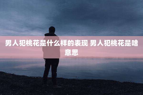男人犯桃花是什么样的表现 男人犯桃花是啥意思