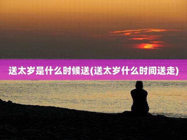 送太岁是什么时候送(送太岁什么时间送走)