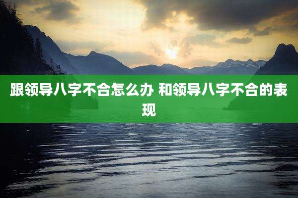跟领导八字不合怎么办 和领导八字不合的表现