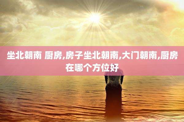 坐北朝南 厨房,房子坐北朝南,大门朝南,厨房在哪个方位好