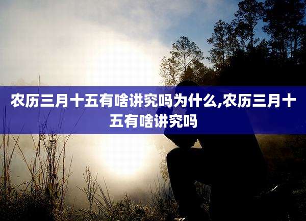 农历三月十五有啥讲究吗为什么,农历三月十五有啥讲究吗