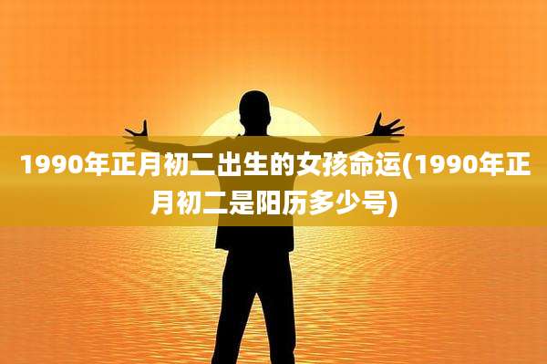 1990年正月初二出生的女孩命运(1990年正月初二是阳历多少号)