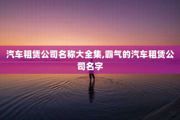 汽车租赁公司名称大全集,霸气的汽车租赁公司名字