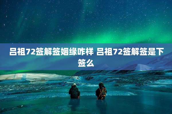 吕祖72签解签姻缘咋样 吕祖72签解签是下签么