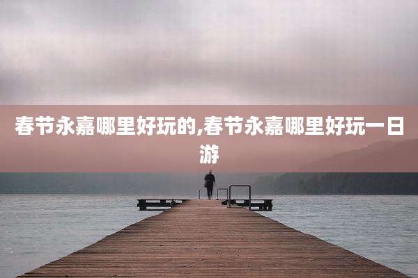 春节永嘉哪里好玩的,春节永嘉哪里好玩一日游