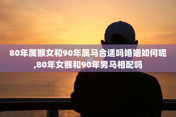 80年属猴女和90年属马合适吗婚姻如何呢,80年女猴和90年男马相配吗