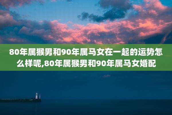 80年属猴男和90年属马女在一起的运势怎么样呢,80年属猴男和90年属马女婚配