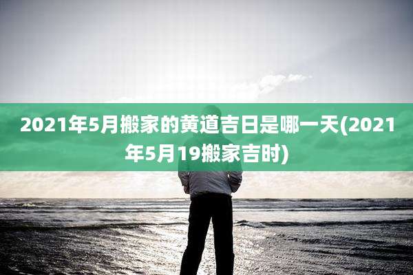 2021年5月搬家的黄道吉日是哪一天(2021年5月19搬家吉时)