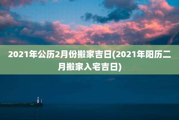 2021年公历2月份搬家吉日(2021年阳历二月搬家入宅吉日)