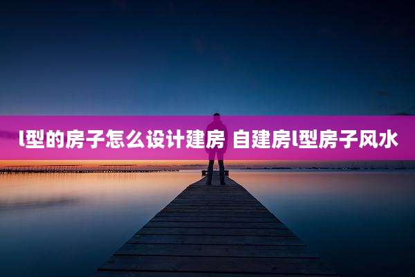l型的房子怎么设计建房 自建房l型房子风水
