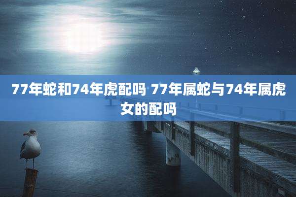 77年蛇和74年虎配吗 77年属蛇与74年属虎女的配吗