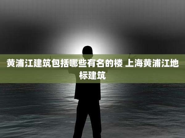 黄浦江建筑包括哪些有名的楼 上海黄浦江地标建筑