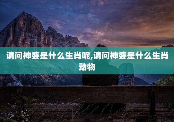 请问神婆是什么生肖呢,请问神婆是什么生肖动物