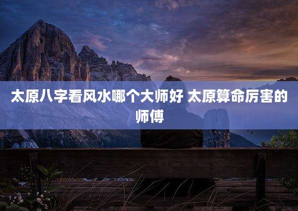 太原八字看风水哪个大师好 太原算命厉害的师傅