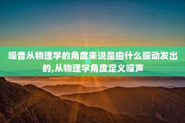 噪音从物理学的角度来说是由什么振动发出的,从物理学角度定义噪声