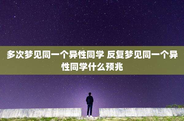 多次梦见同一个异性同学 反复梦见同一个异性同学什么预兆