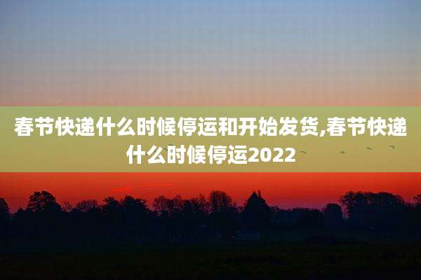 春节快递什么时候停运和开始发货,春节快递什么时候停运2022