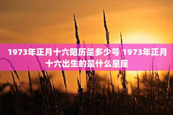 1973年正月十六阳历是多少号 1973年正月十六出生的是什么星座