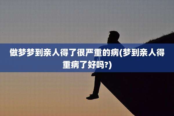 做梦梦到亲人得了很严重的病(梦到亲人得重病了好吗?)