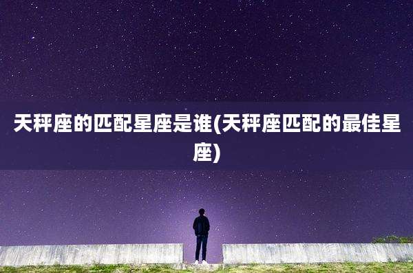 天秤座的匹配星座是谁(天秤座匹配的最佳星座)