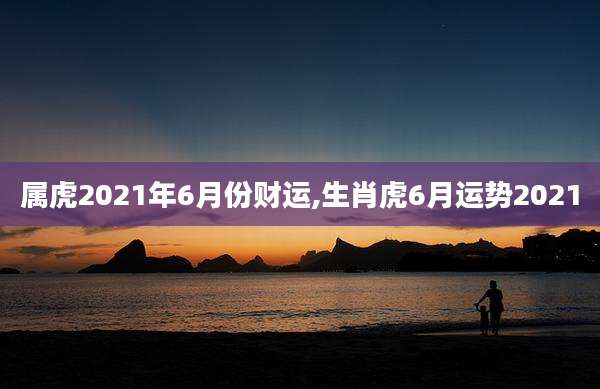 属虎2021年6月份财运,生肖虎6月运势2021
