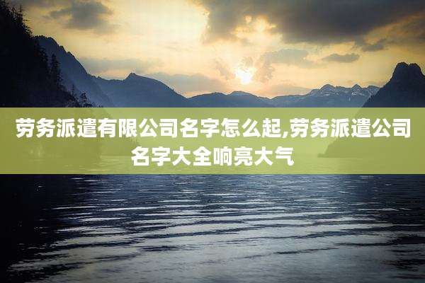 劳务派遣有限公司名字怎么起,劳务派遣公司名字大全响亮大气