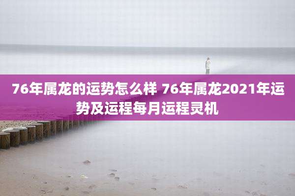 76年属龙的运势怎么样 76年属龙2021年运势及运程每月运程灵机