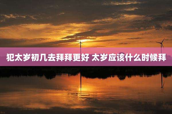 犯太岁初几去拜拜更好 太岁应该什么时候拜