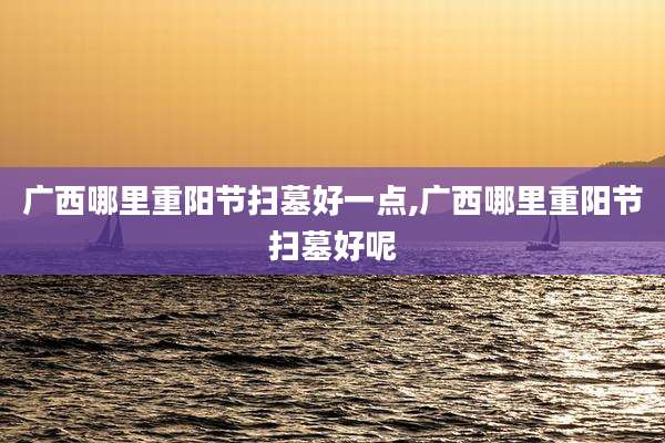 广西哪里重阳节扫墓好一点,广西哪里重阳节扫墓好呢