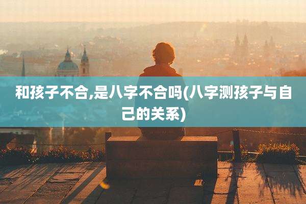 和孩子不合,是八字不合吗(八字测孩子与自己的关系)