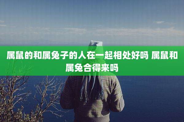 属鼠的和属兔子的人在一起相处好吗 属鼠和属兔合得来吗